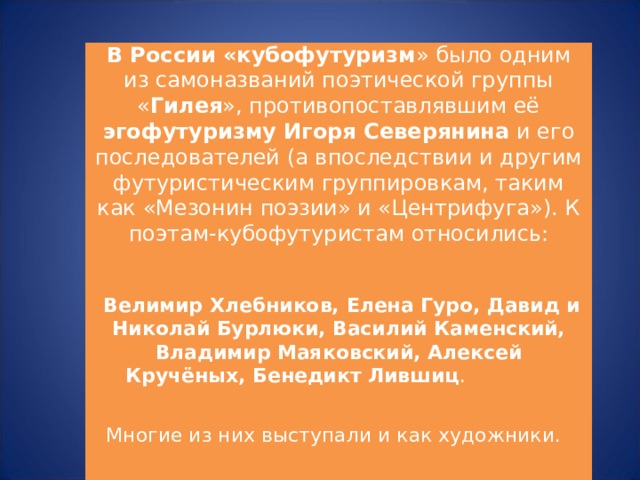 В России «кубофутуризм » было одним из самоназваний поэтической группы « Гилея », противопоставлявшим её эгофутуризму Игоря Северянина и его последователей (а впоследствии и другим футуристическим группировкам, таким как «Мезонин поэзии» и «Центрифуга»). К поэтам-кубофутуристам относились:     Велимир Хлебников, Елена Гуро, Давид и Николай Бурлюки, Василий Каменский, Владимир Маяковский, Алексей Кручёных, Бенедикт Лившиц .   Многие из них выступали и как художники.     