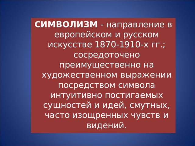 СИМВОЛИЗМ - направление в европейском и русском искусстве 1870-1910-х гг.; сосредоточено преимущественно на художественном выражении посредством символа интуитивно постигаемых сущностей и идей, смутных, часто изощренных чувств и видений. 