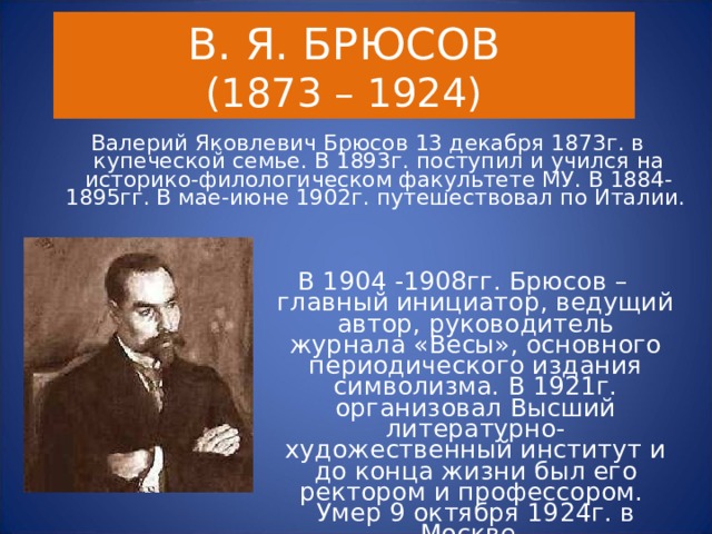 В. Я. БРЮСОВ  (1873 – 1924) Валерий Яковлевич Брюсов 13 декабря 1873г. в купеческой семье. В 1893г. поступил и учился на историко-филологическом факультете МУ. В 1884-1895гг. В мае-июне 1902г. путешествовал по Италии.  В 1904 -1908гг. Брюсов – главный инициатор, ведущий автор, руководитель журнала «Весы», основного периодического издания символизма. В 1921г. организовал Высший литературно-художественный институт и до конца жизни был его ректором и профессором. Умер 9 октября 1924г. в Москве. 