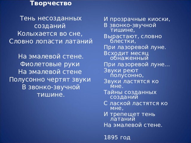 Творчество   Тень несозданных созданий  Колыхается во сне,  Словно лопасти латаний  На эмалевой стене.  Фиолетовые руки  На эмалевой стене  Полусонно чертят звуки  В звонко-звучной тишине. И прозрачные киоски, В звонко-звучной тишине, Вырастают, словно блестки, При лазоревой луне. Всходит месяц обнаженный При лазоревой луне... Звуки реют полусонно, Звуки ластятся ко мне. Тайны созданных созданий С лаской ластятся ко мне, И трепещет тень латаний На эмалевой стене. 1895 год 