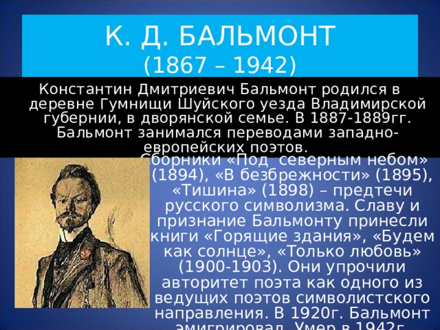 К. Д. БАЛЬМОНТ  (1867 – 1942) Константин Дмитриевич Бальмонт родился в деревне Гумнищи Шуйского уезда Владимирской губернии, в дворянской семье. В 1887-1889гг. Бальмонт занимался переводами западно-европейских поэтов.  Сборники «Под северным небом» (1894), «В безбрежности» (1895), «Тишина» (1898) – предтечи русского символизма. Славу и признание Бальмонту принесли книги «Горящие здания», «Будем как солнце», «Только любовь» (1900-1903). Они упрочили авторитет поэта как одного из ведущих поэтов символистского направления. В 1920г. Бальмонт эмигрировал. Умер в 1942г. 