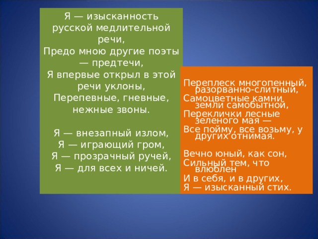 Я — изысканность русской медлительной речи,  Предо мною другие поэты — предтечи,  Я впервые открыл в этой речи уклоны,  Перепевные, гневные, нежные звоны.   Я — внезапный излом,  Я — играющий гром,  Я — прозрачный ручей,  Я — для всех и ничей.   Переплеск многопенный, разорванно-слитный, Самоцветные камни земли самобытной, Переклички лесные зеленого мая — Все пойму, все возьму, у других отнимая. Вечно юный, как сон, Сильный тем, что влюблен И в себя, и в других, Я — изысканный стих. 