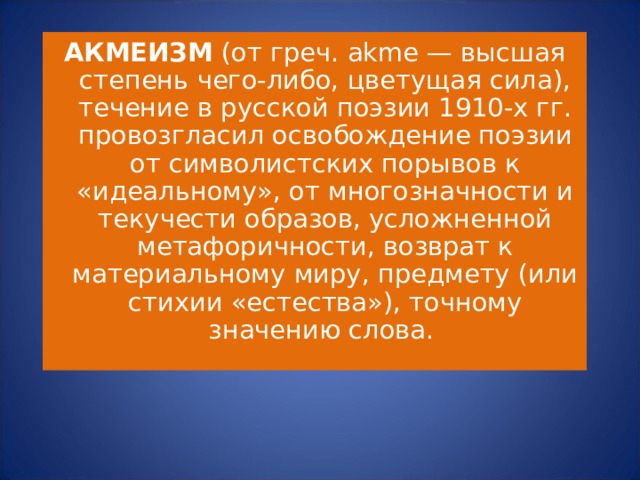 АКМЕИЗМ (от греч. akme — высшая степень чего-либо, цветущая сила), течение в русской поэзии 1910-х гг. провозгласил освобождение поэзии от символистских порывов к «идеальному», от многозначности и текучести образов, усложненной метафоричности, возврат к материальному миру, предмету (или стихии «естества»), точному значению слова. 