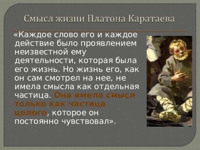  «Каждое слово его и каждое действие было проявлением неизвестной ему деятельности, которая была его жизнь. Но жизнь его, как он сам смотрел на нее, не имела смысла как отдельная частица. Она имела смысл только как частица целого , которое он постоянно чувствовал». 