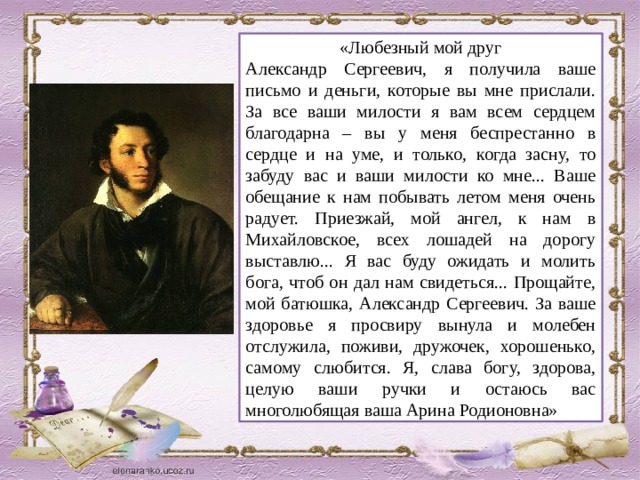 «Любезный мой друг Александр Сергеевич, я получила ваше письмо и деньги, которые вы мне прислали. За все ваши милости я вам всем сердцем благодарна – вы у меня беспрестанно в сердце и на уме, и только, когда засну, то забуду вас и ваши милости ко мне... Ваше обещание к нам побывать летом меня очень радует. Приезжай, мой ангел, к нам в Михайловское, всех лошадей на дорогу выставлю... Я вас буду ожидать и молить бога, чтоб он дал нам свидеться... Прощайте, мой батюшка, Александр Сергеевич. За ваше здоровье я просвиру вынула и молебен отслужила, поживи, дружочек, хорошенько, самому слюбится. Я, слава богу, здорова, целую ваши ручки и остаюсь вас многолюбящая ваша Арина Родионовна»
