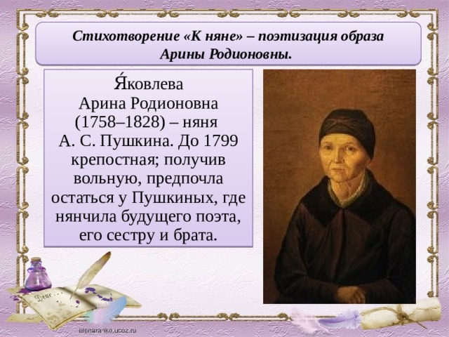 Стихотворение «К няне» – поэтизация образа Арины Родионовны. Я́ковлева Арина Родионовна (1758–1828) – няня А. С. Пушкина. До 1799 крепостная; получив вольную, предпочла остаться у Пушкиных, где нянчила будущего поэта, его сестру и брата.