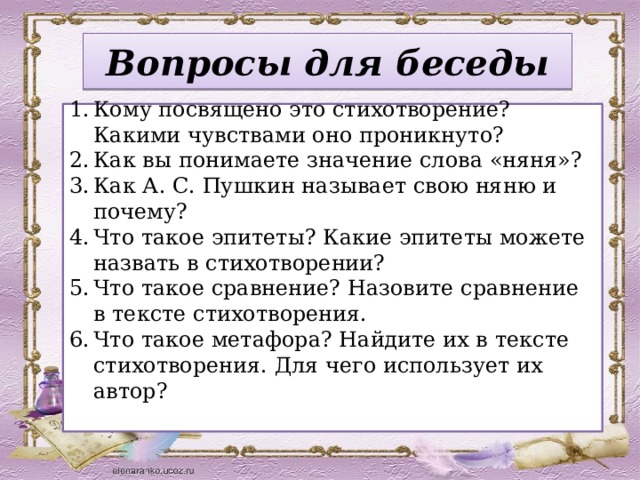 Вопросы для беседы Кому посвящено это стихотворение? Какими чувствами оно проникнуто? Как вы понимаете значение слова «няня»? Как А. С. Пушкин называет свою няню и почему? Что такое эпитеты? Какие эпитеты можете назвать в стихотворении? Что такое сравнение? Назовите сравнение в тексте стихотворения. Что такое метафора? Найдите их в тексте стихотворения. Для чего использует их автор?