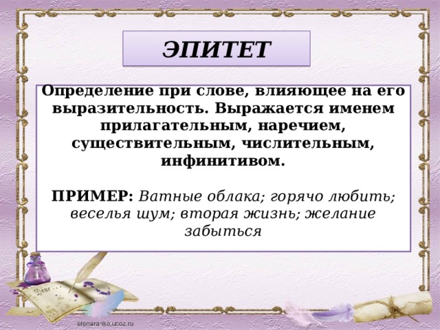 ЭПИТЕТ Определение при слове, влияющее на его выразительность. Выражается именем прилагательным, наречием, существительным, числительным, инфинитивом. ПРИМЕР: Ватные облака; горячо любить; веселья шум; вторая жизнь; желание забыться