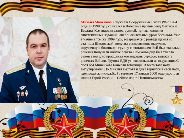 Михаил Миненков . Служил в Вооруженных Силах РФ с 1994 года. В 1999 году сражался в Дагестане против банд Хаттаба и Басаева. Командовал разведгруппой, при выполнении ответственных заданий нанес значительный урон боевикам. Уже в Чечне в том же 1999 году, возвращаясь с разведзадания со станицы Щегловской, получил распоряжение выручить окруженную боевиками группу спецназовцев. Бой был тяжелым, ранения получили многие ребята. Сам командир был тяжело ранен в ногу, но продолжал командовать отрядом, выводить раненых бойцов. Группы ВДВ успешно вышли из окружения. С поля боя Миненкова вынесли товарищи. В госпитале ногу ампутировали. Но Михаил выстоял и даже вернулся в свой полк, где продолжил службу. За героизм 17 января 2000 года удостоен звания Герой России. Сейчас мэр г. Невинномысска 
