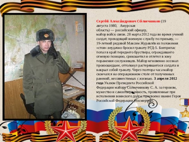 Серге́й Алекса́ндрович Со́лнечников  (19 августа 1980,   Амурская область) — российский офицер,  майор войск связи. 28 марта 2012 года во время учений солдат, проходящий военную службу по призыву, — 19-летний рядовой Максим Журавлёв из положения «стоя» неудачно бросил гранату РГД-5. Боеприпас попал в край переднего бруствера, ограждавшего огневую позицию, срикошетил и отлетел в зону поражения сослуживцев. Майор мгновенно осознал произошедшее, оттолкнул растерявшегося солдата и накрыл собой гранату. Через полтора часа майор скончался на операционном столе от полученных ранений, несовместимых с жизнью.  3 апреля 2012 года Указом Президента Российской Федерации майору Солнечникову С. А. за героизм, мужество и самоотверженность, проявленные при исполнении воинского долга, присвоено звание Героя Российской Федерации (посмертно). 