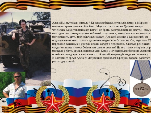 Алексей Лазутёнков, житель г. Краснослободска, служил в армии в Морской пехоте во время чеченской войны. Морских пехотинцев Дудаев-главарь чеченских бандитов приказал в плен не брать, расстреливать на месте. Потому что один пехотинец по уровню боевой подготовки, выносливости и смелости мог заменить двух, трёх обычных солдат. Алексей служил в самом элитном подразделении этого полка – десантно-штурмовом батальоне. Он, водитель БТР, перевозил раненных и убитых наших солдат с передовой. Сколько раненных солдат он вывез из мест боёв и тем самым спас их! На его глазах умирали от ран молодые ребята, друзья, однополчане. Когда БТР подорвали боевики, Алексей пошёл на передовую в самое пекло. Алексей награждён медалью за отвагу. В настоящее время Алексей Лазутёнков проживает в родном городе, работает, растит двух детей. 