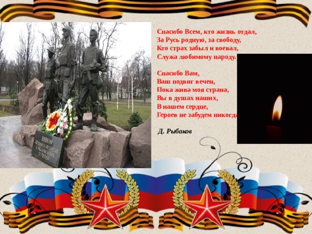   Спасибо Всем, кто жизнь отдал,  За Русь родную, за свободу,  Кто страх забыл и воевал,  Служа любимому народу.   Спасибо Вам,  Ваш подвиг вечен,  Пока жива моя страна,  Вы в душах наших,  В нашем сердце,  Героев не забудем никогда!   Д. Рыбаков     