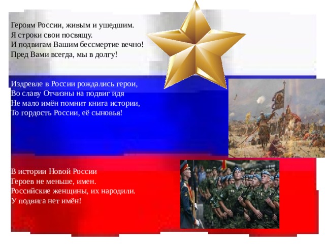 Героям России, живым и ушедшим. Я строки свои посвящу. И подвигам Вашим бессмертие вечно! Пред Вами всегда, мы в долгу! Издревле в России рождались герои, Во славу Отчизны на подвиг идя Не мало имён помнит книга истории, То гордость России, её сыновья! В истории Новой России Героев не меньше, имен. Российские женщины, их народили. У подвига нет имён! 