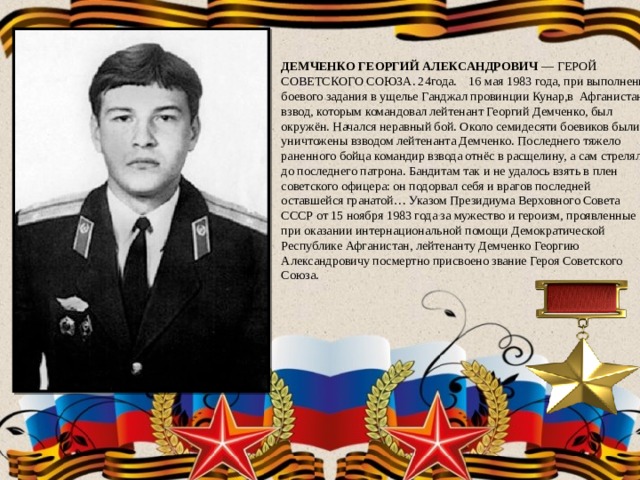 ДЕМЧЕНКО ГЕОРГИЙ АЛЕКСАНДРОВИЧ — ГЕРОЙ СОВЕТСКОГО СОЮЗА. 24года. 16 мая 1983 года, при выполнении боевого задания в ущелье Ганджал провинции Кунар,в Афганистане взвод, которым командовал лейтенант Георгий Демченко, был окружён. Начался неравный бой. Около семидесяти боевиков были уничтожены взводом лейтенанта Демченко. Последнего тяжело раненного бойца командир взвода отнёс в расщелину, а сам стрелял до последнего патрона. Бандитам так и не удалось взять в плен советского офицера: он подорвал себя и врагов последней оставшейся гранатой… Указом Президиума Верховного Совета СССР от 15 ноября 1983 года за мужество и героизм, проявленные при оказании интернациональной помощи Демократической Республике Афганистан, лейтенанту Демченко Георгию Александровичу посмертно присвоено звание Героя Советского Союза. 