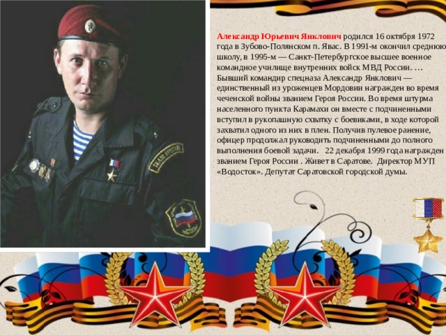 Александр Юрьевич Янклович родился 16 октября 1972 года в Зубово-Полянском п. Явас. В 1991-м окончил среднюю школу, в 1995-м — Санкт-Петербургское высшее военное командное училище внутренних войск МВД России. … Бывший командир спецназа Александр Янклович — единственный из уроженцев Мордовии награжден во время чеченской войны званием Героя России. Во время штурма населенного пункта Карамахи он вместе с подчиненными вступил в рукопашную схватку с боевиками, в ходе которой захватил одного из них в плен. Получив пулевое ранение, офицер продолжал руководить подчиненными до полного выполнения боевой задачи. 22 декабря 1999 года награжден званием Героя России . Живет в Саратове. Директор МУП «Водосток». Депутат Саратовской городской думы. 