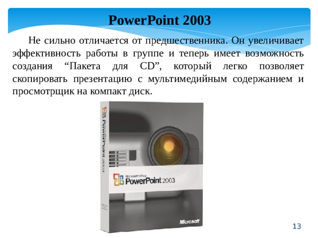 PowerPoint 2003  Не сильно отличается от предшественника. Он увеличивает эффективность работы в группе и теперь имеет возможность создания “Пакета для CD”, который легко позволяет скопировать презентацию с мультимедийным содержанием и просмотрщик на компакт диск.  