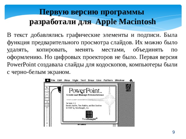 Первую версию программы разработали для Apple Macintosh В текст добавлялись графические элементы и подписи. Была функция предварительного просмотра слайдов. Их можно было удалять, копировать, менять местами, объединять по оформлению. Но цифровых проекторов не было. Первая версия PowerPoint создавала слайды для кодоскопов, компьютеры были с черно-белым экраном.  