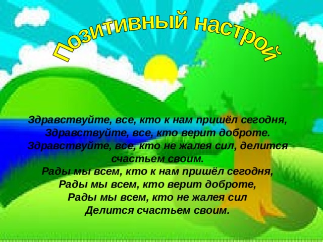 Здравствуйте, все, кто к нам пришёл сегодня,  Здравствуйте, все, кто верит доброте.  Здравствуйте, все, кто не жалея сил, делится счастьем своим.  Рады мы всем, кто к нам пришёл сегодня,  Рады мы всем, кто верит доброте,  Рады мы всем, кто не жалея сил  Делится счастьем своим. 