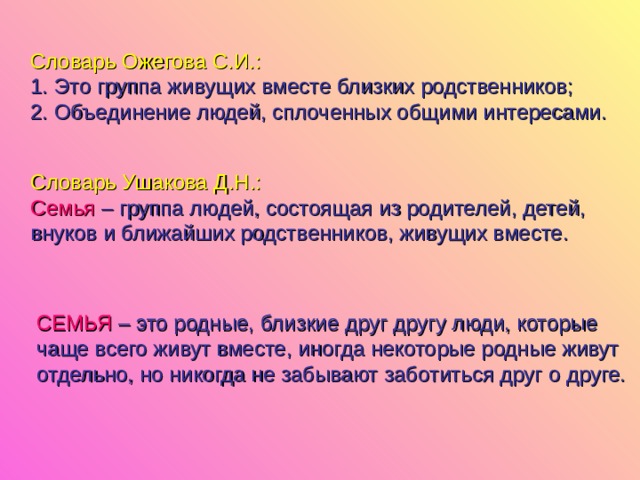 Словарь Ожегова С.И.: Это группа живущих вместе близких родственников; Объединение людей, сплоченных общими интересами. Словарь Ушакова Д.Н.: Семья – группа людей, состоящая из родителей, детей, внуков и ближайших родственников, живущих вместе. СЕМЬЯ  – это родные, близкие друг другу люди, которые чаще всего живут вместе, иногда некоторые родные живут отдельно, но никогда не забывают заботиться друг о друге. 