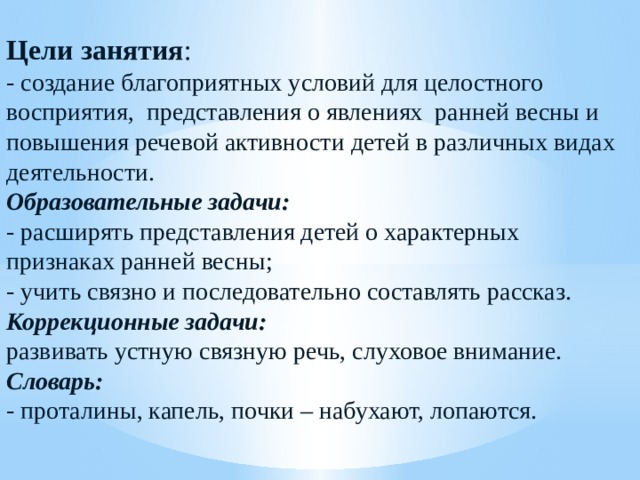 Цели занятия : - создание благоприятных условий для целостного восприятия,  представления о явлениях  ранней весны и повышения речевой активности детей в различных видах деятельности. Образовательные задачи: - расширять представления детей о характерных признаках ранней весны; - учить связно и последовательно составлять рассказ. Коррекционные задачи:  развивать устную связную речь, слуховое внимание. Словарь: - проталины, капель, почки – набухают, лопаются. 
