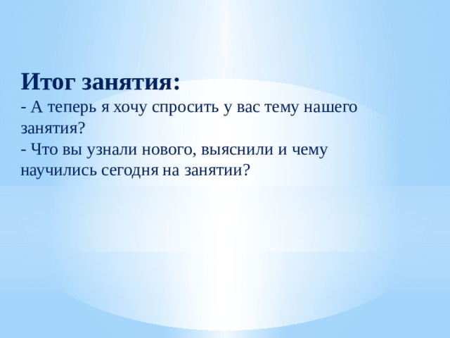Итог занятия: - А теперь я хочу спросить у вас тему нашего занятия? - Что вы узнали нового, выяснили и чему научились сегодня на занятии?  