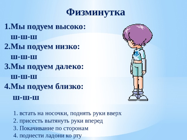 Физминутка 1.Мы подуем высоко:  ш-ш-ш           2.Мы подуем низко:  ш-ш-ш             3.Мы подуем далеко:  ш-ш-ш             4.Мы подуем близко:  ш-ш-ш                 1. встать на носочки, поднять руки вверх     2. присесть вытянуть руки вперед  3. Покачивание по сторонам    4. поднести ладони ко рту 
