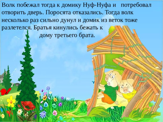 Волк побежал тогда к домику Нуф-Нуфа и потребовал отворить дверь. Поросята отказались. Тогда волк несколько раз сильно дунул и домик из веток тоже разлетелся. Братья кинулись бежать к  дому третьего брата. 