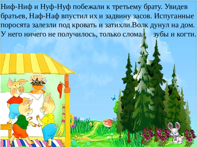 Ниф-Ниф и Нуф-Нуф побежали к третьему брату. Увидев братьев, Наф-Наф впустил их и задвину засов. Испуганные поросята залезли под кровать и затихли.Волк дунул на дом. У него ничего не получилось, только сломал зубы и когти. 