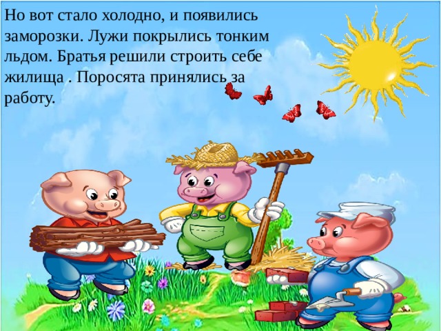 Но вот стало холодно, и появились заморозки. Лужи покрылись тонким льдом, и только тогда поросята принялись за работу.   Источник: Краткое содержание сказки Три поросенка Михалкова за 2 минуты пересказ сюжета   Но вот стало холодно, и появились заморозки. Лужи покрылись тонким льдом. Братья решили строить себе жилища . Поросята принялись за работу. 