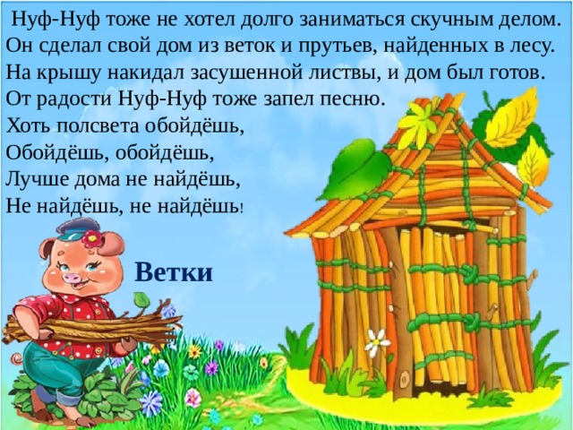  Нуф-Нуф тоже не хотел долго заниматься скучным делом. Он сделал свой дом из веток и прутьев, найденных в лесу. На крышу накидал засушенной листвы, и дом был готов. От радости Нуф-Нуф тоже запел песню. Хоть полсвета обойдёшь, Обойдёшь, обойдёшь, Лучше дома не найдёшь, Не найдёшь, не найдёшь ! Ветки 