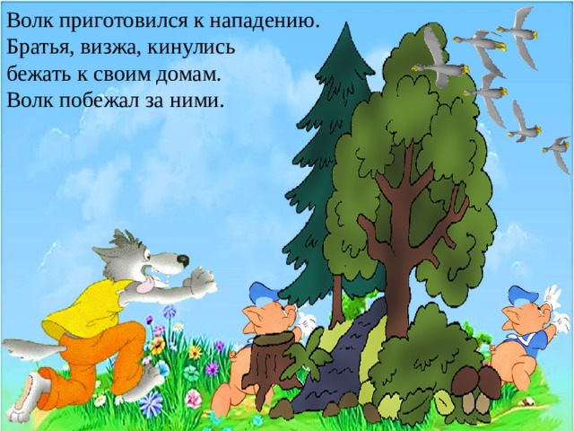 Волк приготовился к нападению. Братья, визжа, кинулись бежать к своим домам. Волк побежал за ними.  