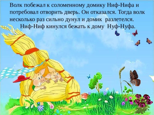 Волк побежал к соломенному домику Ниф-Нифа и потребовал отворить дверь. Он отказался. Тогда волк несколько раз сильно дунул и домик разлетелся.  Ниф-Ниф кинулся бежать к дому Нуф-Нуфа. 