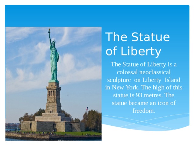 The Statue of Liberty Вставка рисунка The Statue of Liberty is a colossal neoclassical sculpture  on Liberty Island in New York. The high of this statue is 93 metres. The statue became an icon of freedom. 