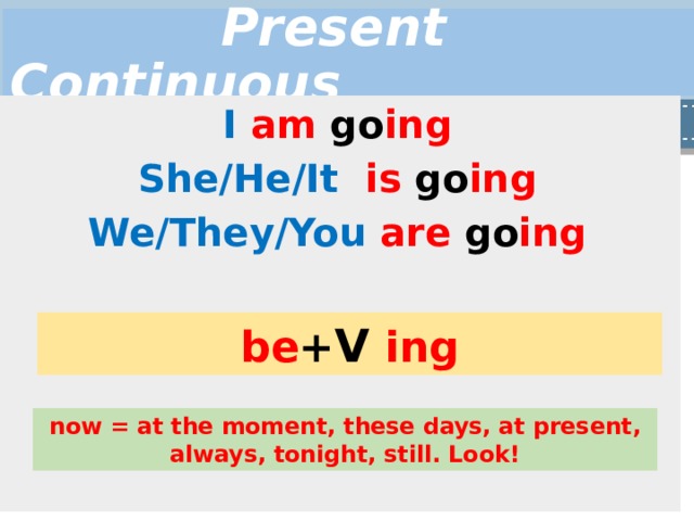  Present Continuous I  am go ing She/He/It  is go ing We/They/You  are go ing be + V  ing now = at the moment, these days, at present, always, tonight, still. Look! 