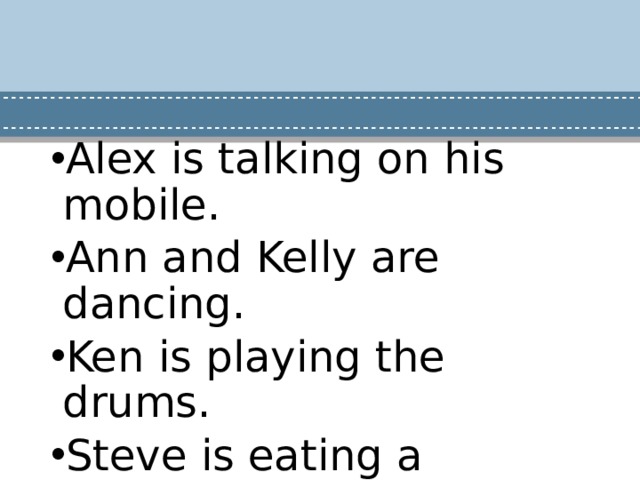 Alex is talking on his mobile. Ann and Kelly are dancing. Ken is playing the drums. Steve is eating a sandwich Laura is bringing a cake. John is blowing a party horn. 