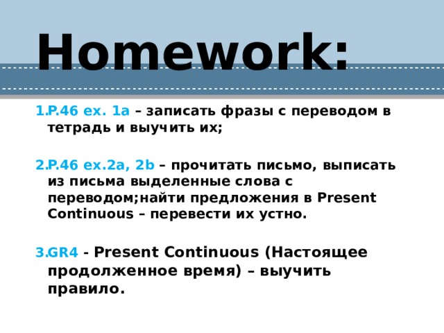Homework:  P.46 ex. 1a – записать фразы с переводом в тетрадь и выучить их;  P.46 ex.2a, 2b – прочитать письмо, выписать из письма выделенные слова с переводом;найти предложения в Present Continuous – перевести их устно.  GR4 - Present Continuous (Настоящее продолженное время) – выучить правило. 
