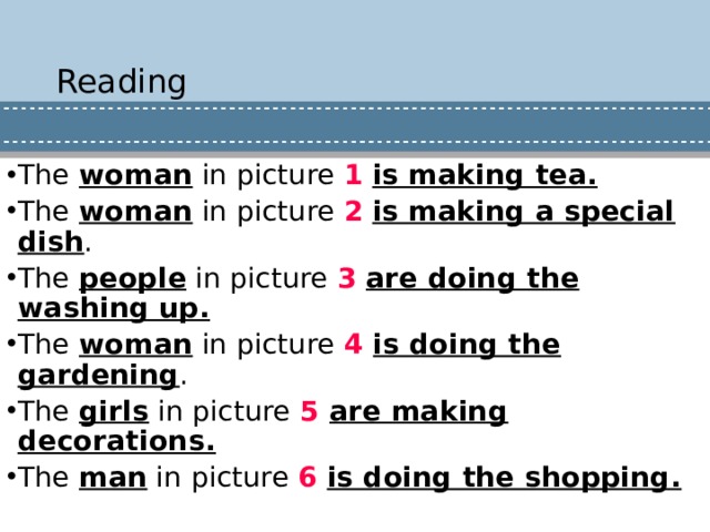 Reading The woman in picture 1  is making tea. The woman in picture 2  is making a special dish . The people in picture 3  are doing the washing up. The woman in picture 4 is doing the gardening . The girls in picture 5 are making decorations. The man in picture 6  is doing the shopping. 