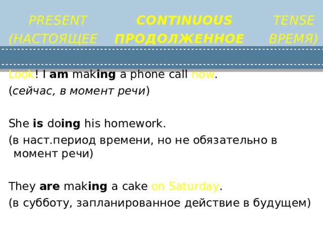 PRESENT CONTINUOUS TENSE (НАСТОЯЩЕЕ ПРОДОЛЖЕННОЕ ВРЕМЯ)  Look ! I am mak ing a phone call now . ( сейчас, в момент речи ) She is do ing his homework. (в наст.период времени, но не обязательно в момент речи) They are mak ing a cake on Saturday . (в субботу, запланированное действие в будущем) 