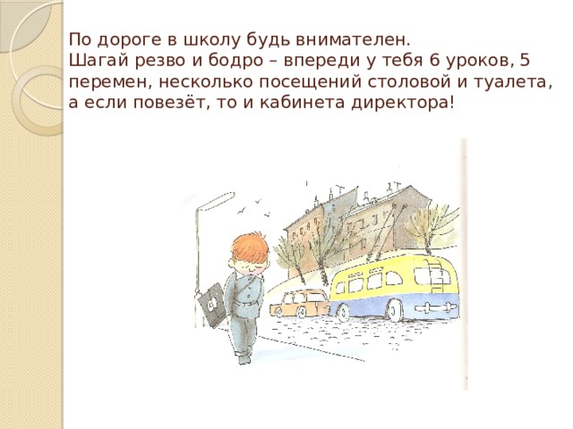 По дороге в школу будь внимателен.  Шагай резво и бодро – впереди у тебя 6 уроков, 5 перемен, несколько посещений столовой и туалета, а если повезёт, то и кабинета директора! 