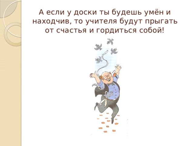 А если у доски ты будешь умён и находчив, то учителя будут прыгать от счастья и гордиться собой! 