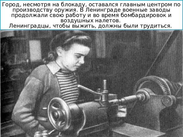 Город, несмотря на блокаду, оставался главным центром по производству оружия. В Ленинграде военные заводы продолжали свою работу и во время бомбардировок и воздушных налетов. Ленинградцы, чтобы выжить, должны были трудиться. 