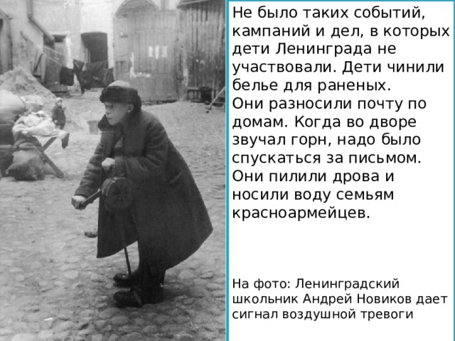 Не было таких событий, кампаний и дел, в которых дети Ленинграда не участвовали. Дети чинили белье для раненых. Они разносили почту по домам. Когда во дворе звучал горн, надо было спускаться за письмом. Они пилили дрова и носили воду семьям красноармейцев. На фото: Ленинградский школьник Андрей Новиков дает сигнал воздушной тревоги 