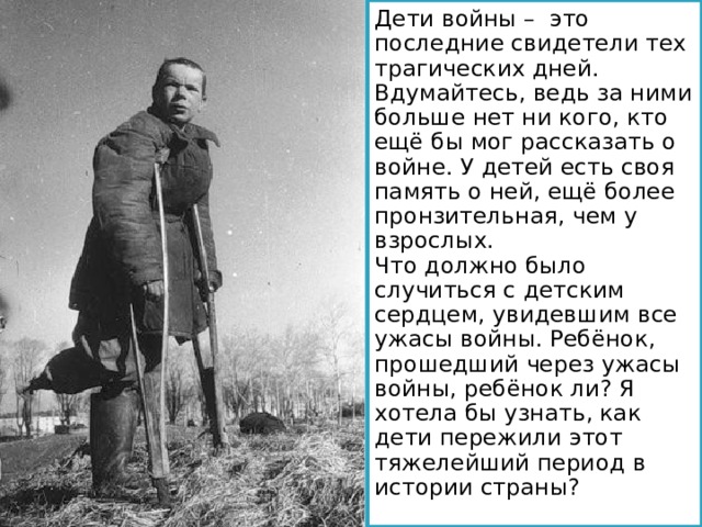 Дети войны – это последние свидетели тех трагических дней. Вдумайтесь, ведь за ними больше нет ни кого, кто ещё бы мог рассказать о войне. У детей есть своя память о ней, ещё более пронзительная, чем у взрослых. Что должно было случиться с детским сердцем, увидевшим все ужасы войны. Ребёнок, прошедший через ужасы войны, ребёнок ли? Я хотела бы узнать, как дети пережили этот тяжелейший период в истории страны? 