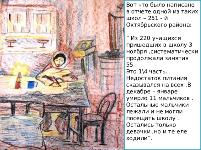 Вот что было написано в отчете одной из таких школ – 251 - й Октябрьского района : “  Из 220 учащихся пришедших в школу 3 ноября ,систематически продолжали занятия 55. Это 1\4 часть. Недостаток питания сказывался на всех .В декабре – январе умерло 11 мальчиков . Остальные мальчики лежали и не могли посещать школу . Остались только девочки ,но и те еле ходили ” . 