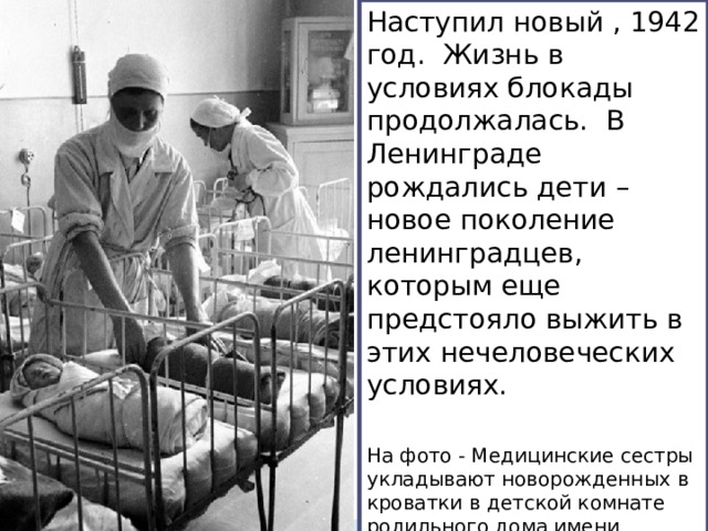 Наступил новый , 1942 год. Жизнь в условиях блокады продолжалась. В Ленинграде рождались дети – новое поколение ленинградцев, которым еще предстояло выжить в этих нечеловеческих условиях. На фото - Медицинские сестры укладывают новорожденных в кроватки в детской комнате родильного дома имени профессора Снегирева 