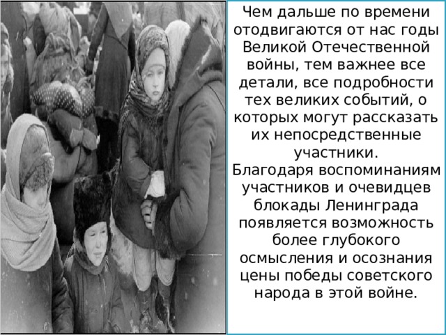 Чем дальше по времени отодвигаются от нас годы Великой Отечественной войны, тем важнее все детали, все подробности тех великих событий, о которых могут рассказать их непосредственные участники. Благодаря воспоминаниям участников и очевидцев блокады Ленинграда появляется возможность более глубокого осмысления и осознания цены победы советского народа в этой войне. 