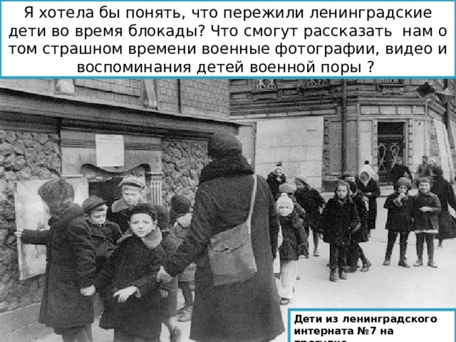 Я хотела бы понять, что пережили ленинградские дети во время блокады? Что смогут рассказать нам о том страшном времени военные фотографии, видео и воспоминания детей военной поры ? Дети из ленинградского интерната №7 на прогулке. 