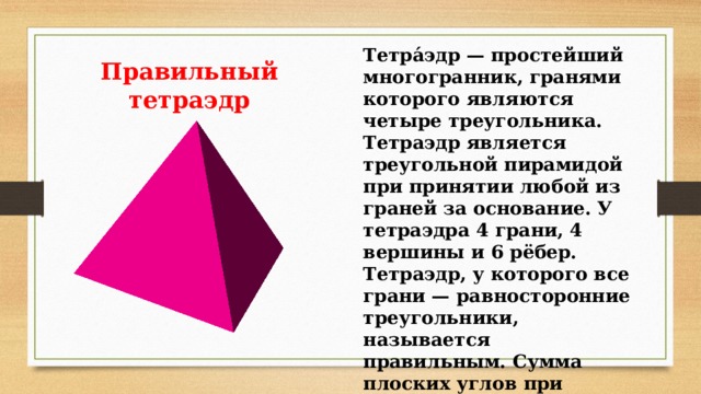Тетра́эдр — простейший многогранник, гранями которого являются четыре треугольника. Тетраэдр является треугольной пирамидой при принятии любой из граней за основание. У тетраэдра 4 грани, 4 вершины и 6 рёбер. Тетраэдр, у которого все грани — равносторонние треугольники, называется правильным. Сумма плоских углов при каждой вершине равна 180º Правильный тетраэдр 