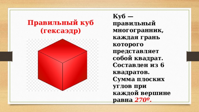 Куб — правильный многогранник, каждая грань которого представляет собой квадрат. Составлен из 6 квадратов. Сумма плоских углов при каждой вершине равна 270º. Правильный куб (гексаэдр) 