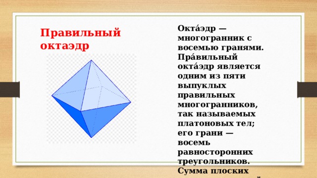 Окта́эдр — многогранник с восемью гранями. Пра́вильный окта́эдр является одним из пяти выпуклых правильных многогранников, так называемых платоновых тел; его грани — восемь равносторонних треугольников. Сумма плоских углов при каждой вершине 240º Правильный октаэдр 